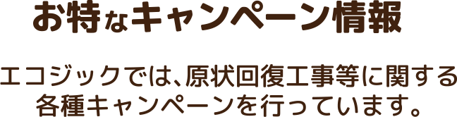 お特なキャンペーン情報 エコジックでは、原状回復工事等に関する 各種キャンペーンを行っています。